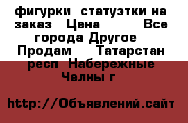 фигурки .статуэтки.на заказ › Цена ­ 250 - Все города Другое » Продам   . Татарстан респ.,Набережные Челны г.